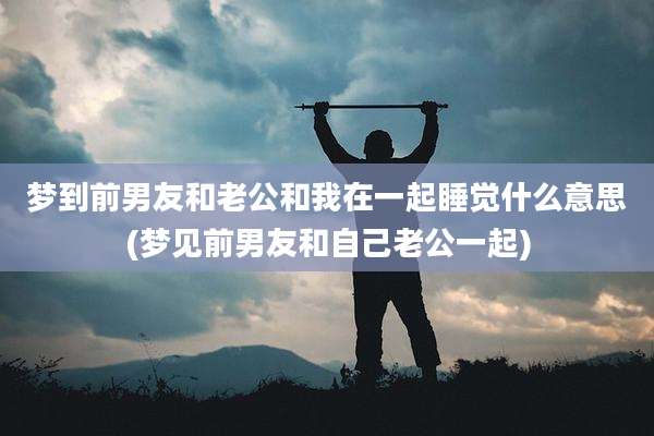 梦到前男友和老公和我在一起睡觉什么意思(梦见前男友和自己老公一起)