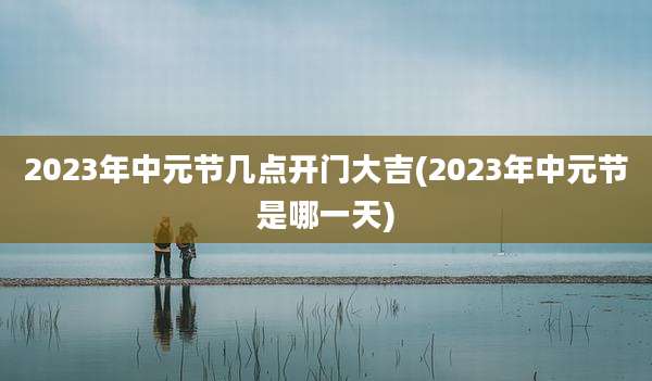 2023年中元节几点开门大吉(2023年中元节是哪一天)