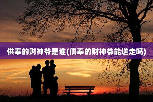 供奉的财神爷是谁(供奉的财神爷能送走吗)