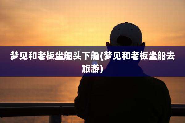 梦见和老板坐船头下船(梦见和老板坐船去旅游)