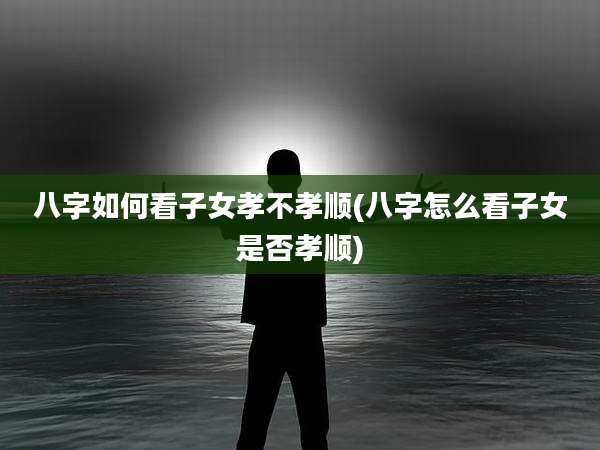 八字如何看子女孝不孝顺(八字怎么看子女是否孝顺)