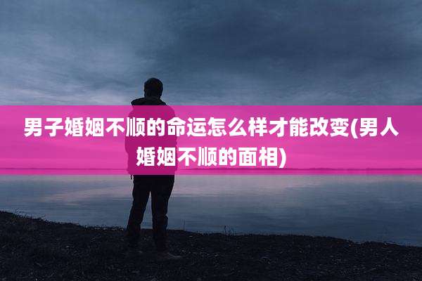 男子婚姻不顺的命运怎么样才能改变(男人婚姻不顺的面相)