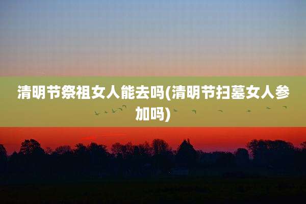 清明节祭祖女人能去吗(清明节扫墓女人参加吗)
