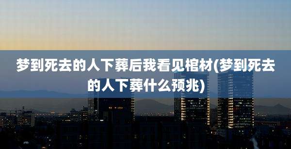 梦到死去的人下葬后我看见棺材(梦到死去的人下葬什么预兆)