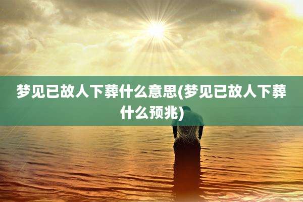 梦见已故人下葬什么意思(梦见已故人下葬什么预兆)