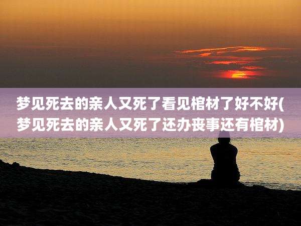 梦见死去的亲人又死了看见棺材了好不好(梦见死去的亲人又死了还办丧事还有棺材)