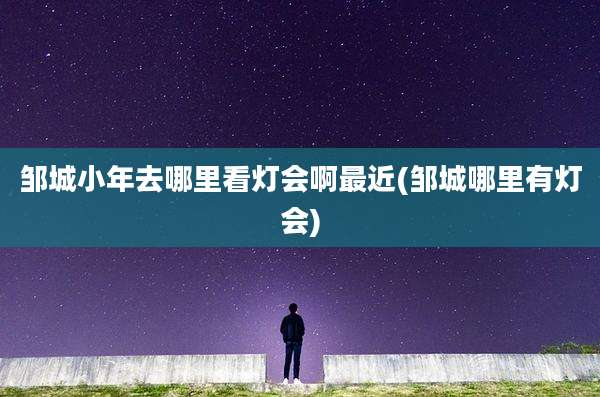 邹城小年去哪里看灯会啊最近(邹城哪里有灯会)