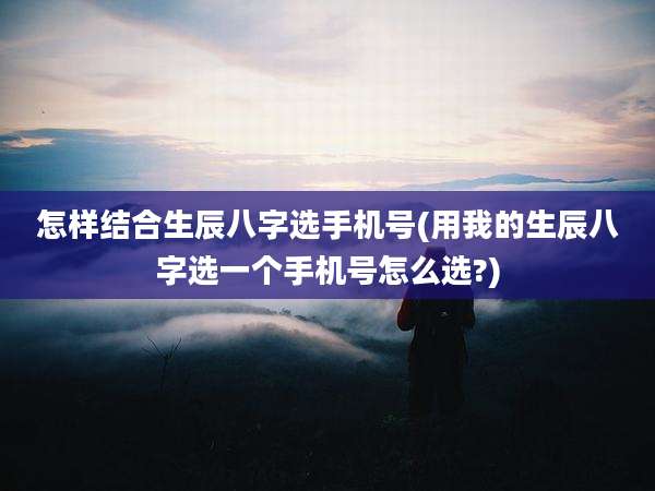 怎样结合生辰八字选手机号(用我的生辰八字选一个手机号怎么选?)