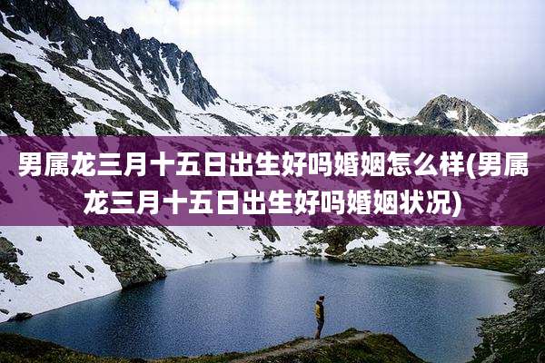 男属龙三月十五日出生好吗婚姻怎么样(男属龙三月十五日出生好吗婚姻状况)