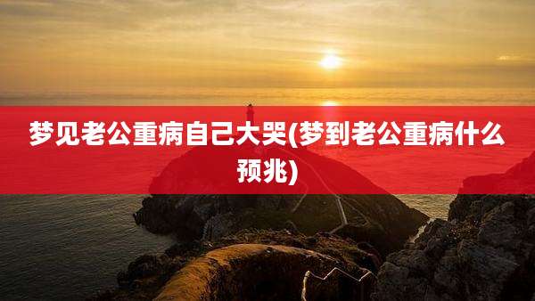 梦见老公重病自己大哭(梦到老公重病什么预兆)