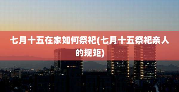 七月十五在家如何祭祀(七月十五祭祀亲人的规矩)