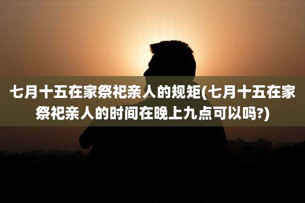 七月十五在家祭祀亲人的规矩(七月十五在家祭祀亲人的时间在晚上九点可以吗?)