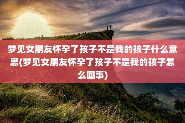 梦见女朋友怀孕了孩子不是我的孩子什么意思(梦见女朋友怀孕了孩子不是我的孩子怎么回事)