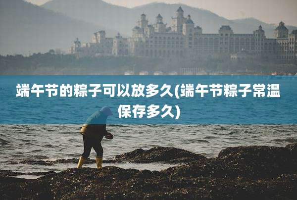 端午节的粽子可以放多久(端午节粽子常温保存多久)