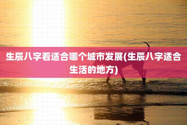 生辰八字看适合哪个城市发展(生辰八字适合生活的地方)