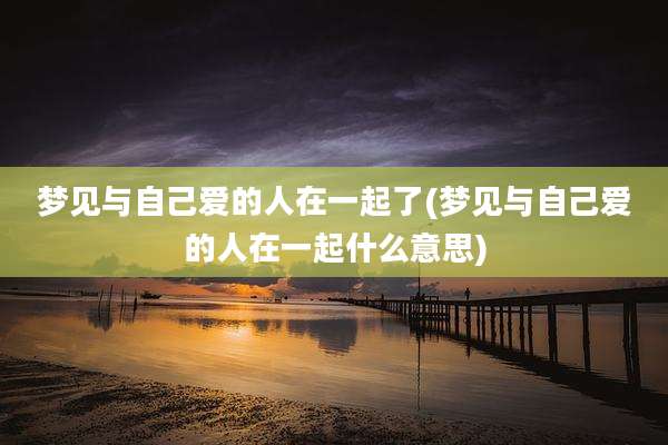 梦见与自己爱的人在一起了(梦见与自己爱的人在一起什么意思)