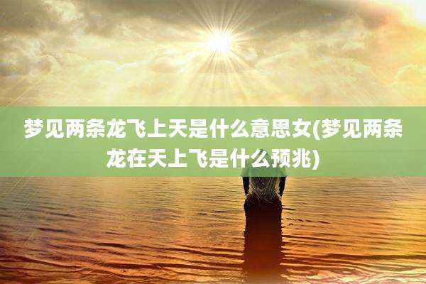 梦见两条龙飞上天是什么意思女(梦见两条龙在天上飞是什么预兆)