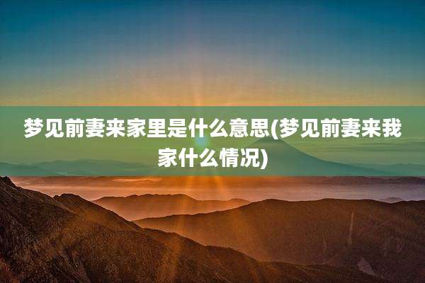 梦见前妻来家里是什么意思(梦见前妻来我家什么情况)