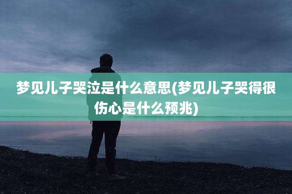 梦见儿子哭泣是什么意思(梦见儿子哭得很伤心是什么预兆)
