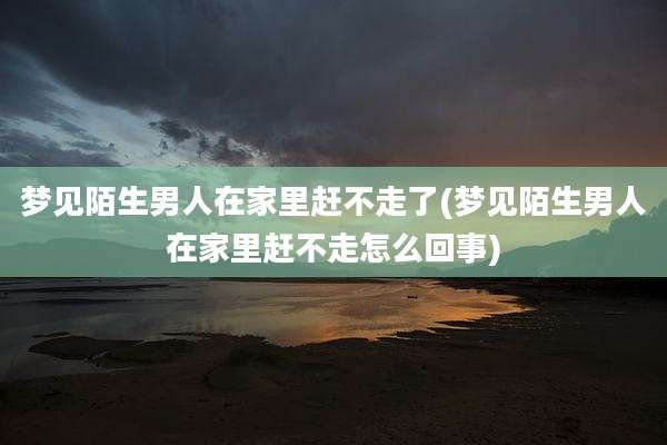 梦见陌生男人在家里赶不走了(梦见陌生男人在家里赶不走怎么回事)
