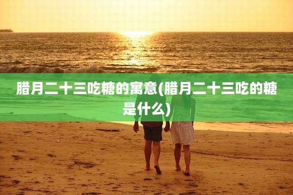 腊月二十三吃糖的寓意(腊月二十三吃的糖是什么)