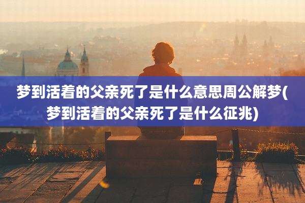 梦到活着的父亲死了是什么意思周公解梦(梦到活着的父亲死了是什么征兆)