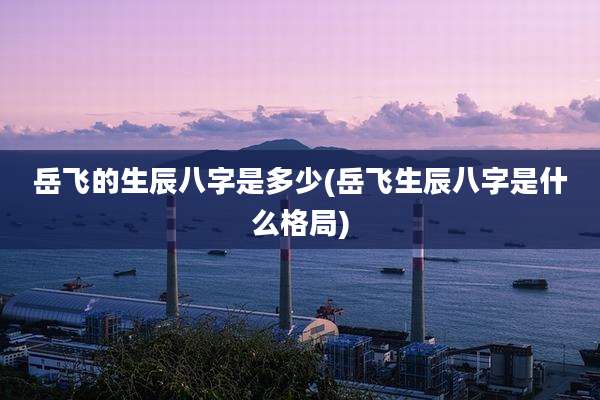 岳飞的生辰八字是多少(岳飞生辰八字是什么格局)