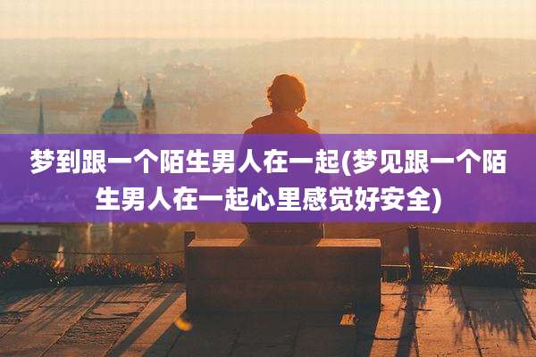 梦到跟一个陌生男人在一起(梦见跟一个陌生男人在一起心里感觉好安全)