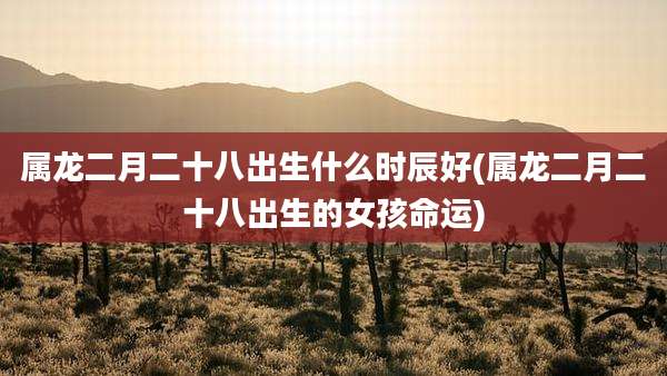 属龙二月二十八出生什么时辰好(属龙二月二十八出生的女孩命运)