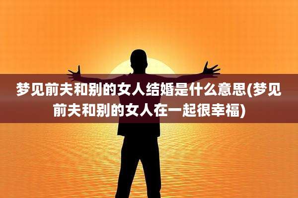 梦见前夫和别的女人结婚是什么意思(梦见前夫和别的女人在一起很幸福)