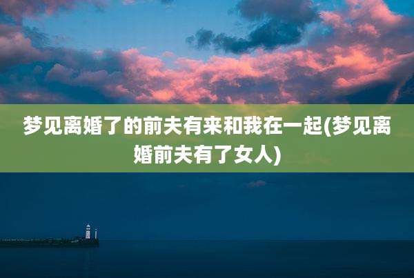 梦见离婚了的前夫有来和我在一起(梦见离婚前夫有了女人)