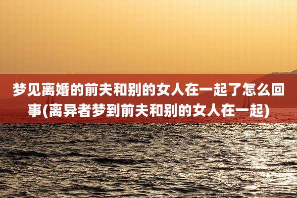 梦见离婚的前夫和别的女人在一起了怎么回事(离异者梦到前夫和别的女人在一起)