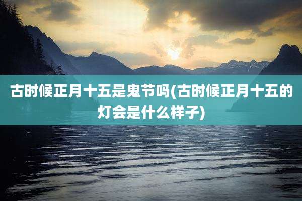 古时候正月十五是鬼节吗(古时候正月十五的灯会是什么样子)
