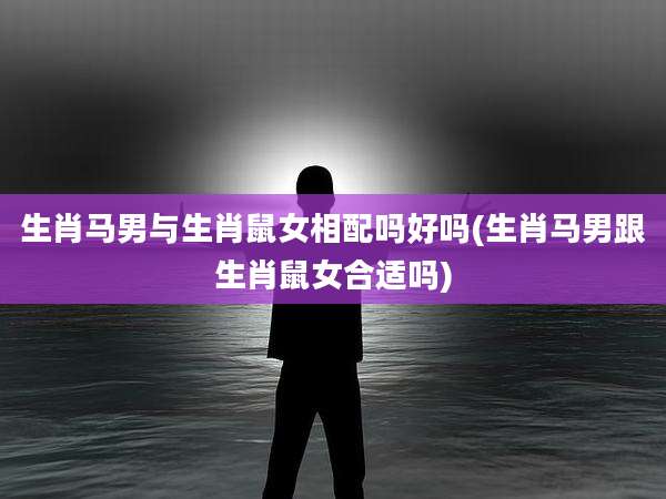 生肖马男与生肖鼠女相配吗好吗(生肖马男跟生肖鼠女合适吗)