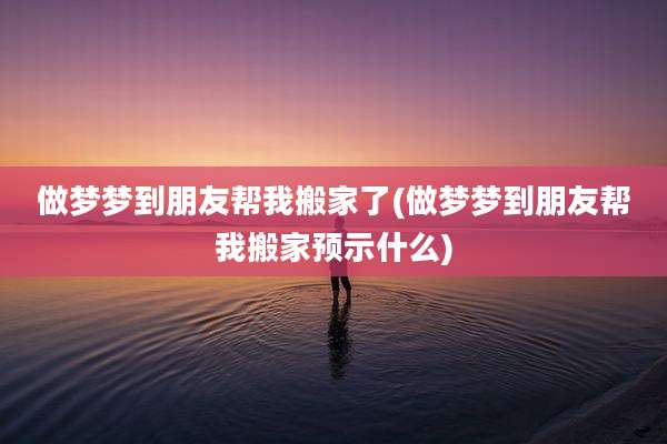 做梦梦到朋友帮我搬家了(做梦梦到朋友帮我搬家预示什么)