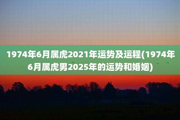 1974年6月属虎2021年运势及运程(1974年6月属虎男2025年的运势和婚姻)