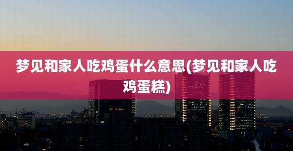 梦见和家人吃鸡蛋什么意思(梦见和家人吃鸡蛋糕)