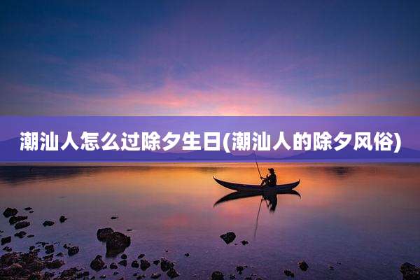 潮汕人怎么过除夕生日(潮汕人的除夕风俗)