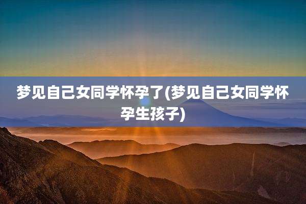 梦见自己女同学怀孕了(梦见自己女同学怀孕生孩子)