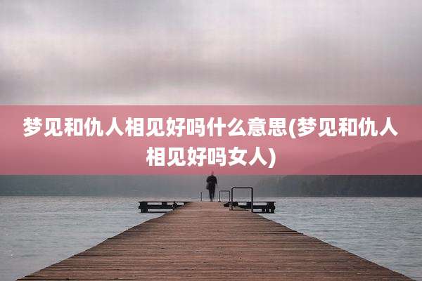 梦见和仇人相见好吗什么意思(梦见和仇人相见好吗女人)