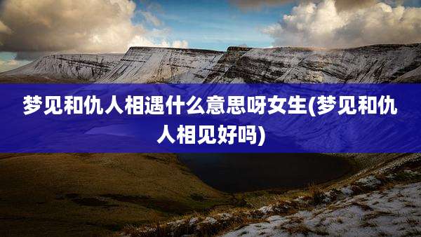 梦见和仇人相遇什么意思呀女生(梦见和仇人相见好吗)