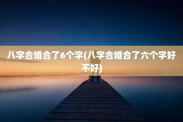 八字合婚合了6个字(八字合婚合了六个字好不好)