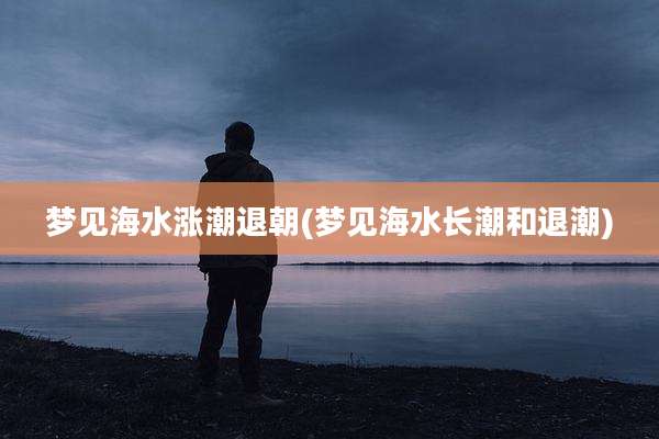 梦见海水涨潮退朝(梦见海水长潮和退潮)