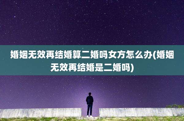婚姻无效再结婚算二婚吗女方怎么办(婚姻无效再结婚是二婚吗)