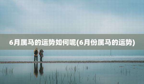 6月属马的运势如何呢(6月份属马的运势)