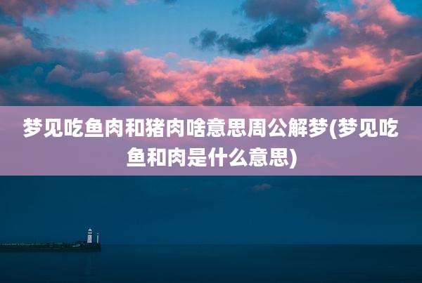梦见吃鱼肉和猪肉啥意思周公解梦(梦见吃鱼和肉是什么意思)