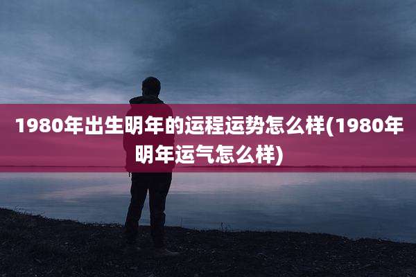 1980年出生明年的运程运势怎么样(1980年明年运气怎么样)