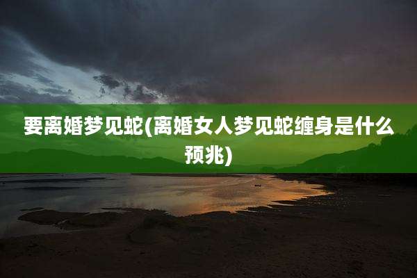 要离婚梦见蛇(离婚女人梦见蛇缠身是什么预兆)