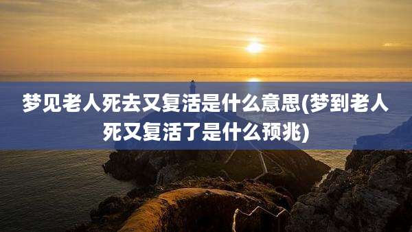 梦见老人死去又复活是什么意思(梦到老人死又复活了是什么预兆)