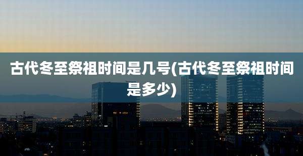 古代冬至祭祖时间是几号(古代冬至祭祖时间是多少)